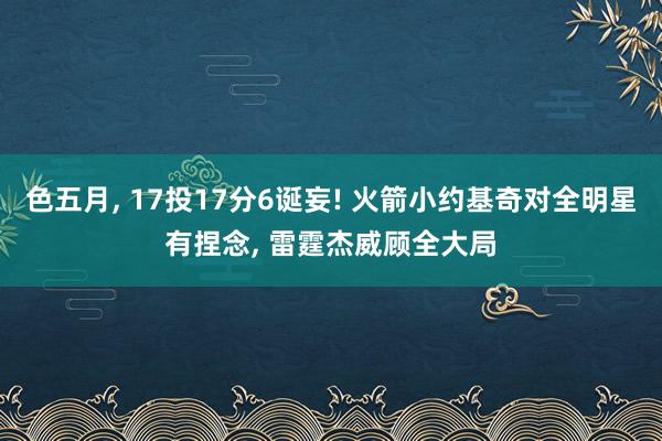 色五月， 17投17分6诞妄! 火箭小约基奇对全明星有捏念， 雷霆杰威顾全大局