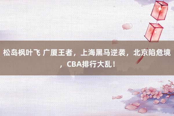 松岛枫叶飞 广厦王者，上海黑马逆袭，北京陷危境，CBA排行大乱！