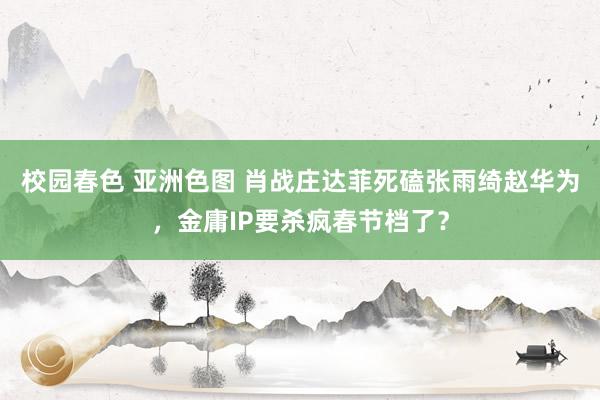 校园春色 亚洲色图 肖战庄达菲死磕张雨绮赵华为，金庸IP要杀疯春节档了？