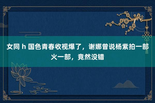 女同 h 国色青春收视爆了，谢娜曾说杨紫拍一部火一部，竟然没错