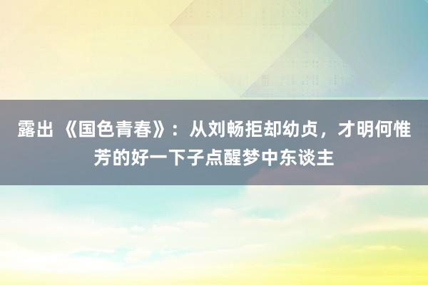露出 《国色青春》：从刘畅拒却幼贞，才明何惟芳的好一下子点醒梦中东谈主