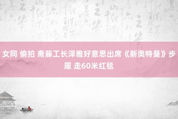 女同 偷拍 斋藤工长泽雅好意思出席《新奥特曼》步履 走60米红毯