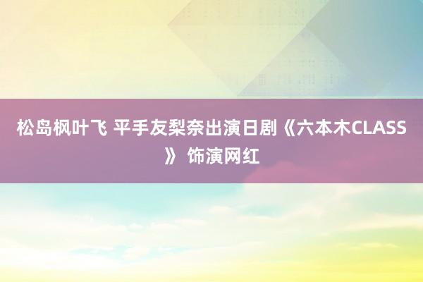 松岛枫叶飞 平手友梨奈出演日剧《六本木CLASS》 饰演网红