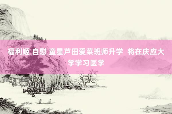 福利姬 自慰 童星芦田爱菜班师升学  将在庆应大学学习医学