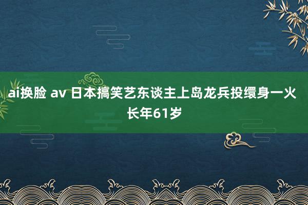 ai换脸 av 日本搞笑艺东谈主上岛龙兵投缳身一火 长年61岁