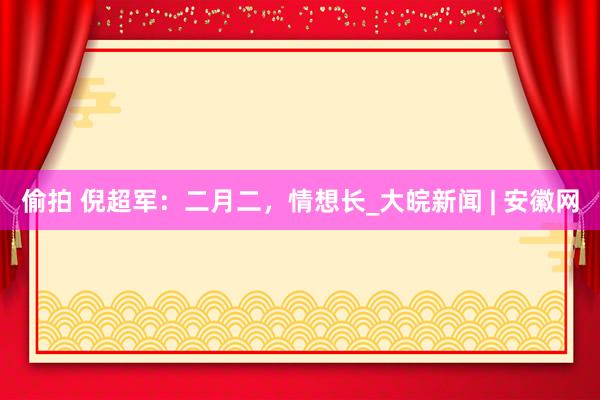 偷拍 倪超军：二月二，情想长_大皖新闻 | 安徽网