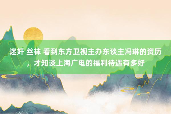 迷奸 丝袜 看到东方卫视主办东谈主冯琳的资历，才知谈上海广电的福利待遇有多好