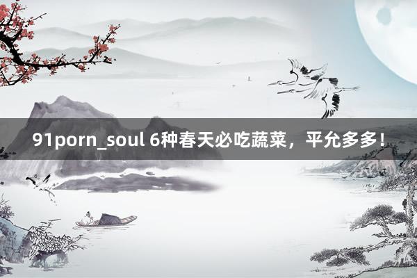 91porn_soul 6种春天必吃蔬菜，平允多多！