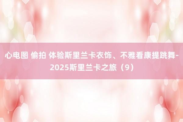心电图 偷拍 体验斯里兰卡衣饰、不雅看康提跳舞-2025斯里兰卡之旅（9）