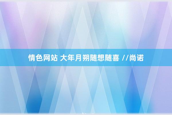 情色网站 大年月朔随想随喜 //尚诺