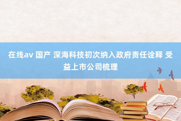 在线av 国产 深海科技初次纳入政府责任诠释 受益上市公司梳理