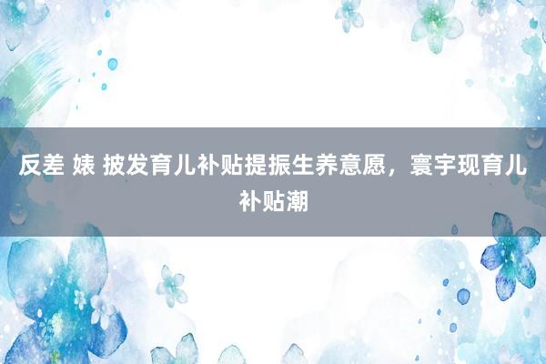 反差 婊 披发育儿补贴提振生养意愿，寰宇现育儿补贴潮