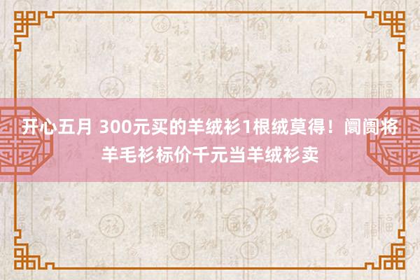 开心五月 300元买的羊绒衫1根绒莫得！阛阓将羊毛衫标价千元当羊绒衫卖