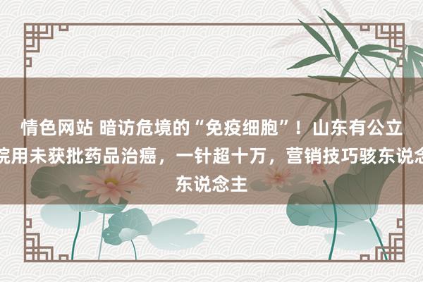 情色网站 暗访危境的“免疫细胞”！山东有公立病院用未获批药品治癌，一针超十万，营销技巧骇东说念主