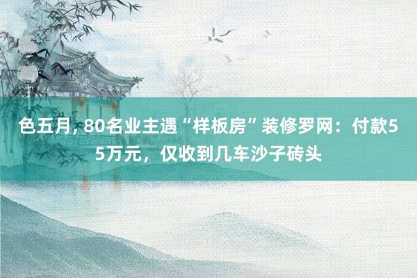 色五月， 80名业主遇“样板房”装修罗网：付款55万元，仅收到几车沙子砖头