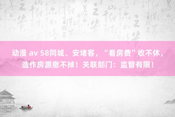 动漫 av 58同城、安堵客，“看房费”收不休，造作房源撤不掉！关联部门：监管有限！