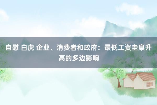 自慰 白虎 企业、消费者和政府：最低工资圭臬升高的多边影响