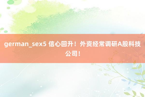 german_sex5 信心回升！外资经常调研A股科技公司！