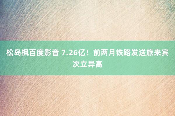 松岛枫百度影音 7.26亿！前两月铁路发送旅来宾次立异高