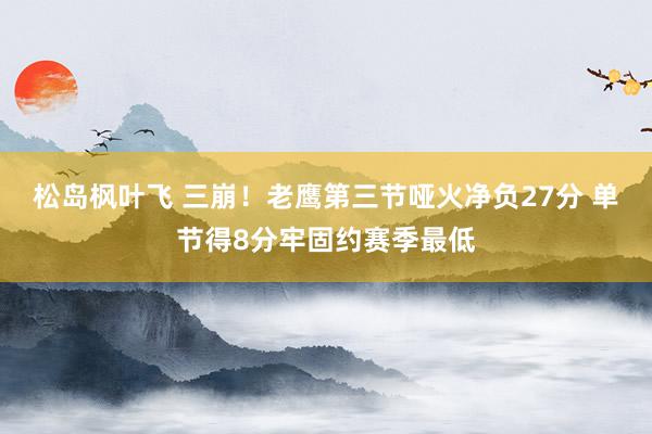 松岛枫叶飞 三崩！老鹰第三节哑火净负27分 单节得8分牢固约赛季最低