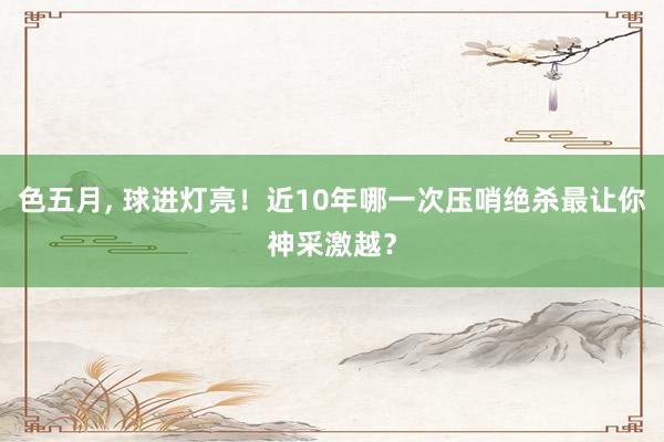色五月， 球进灯亮！近10年哪一次压哨绝杀最让你神采激越？