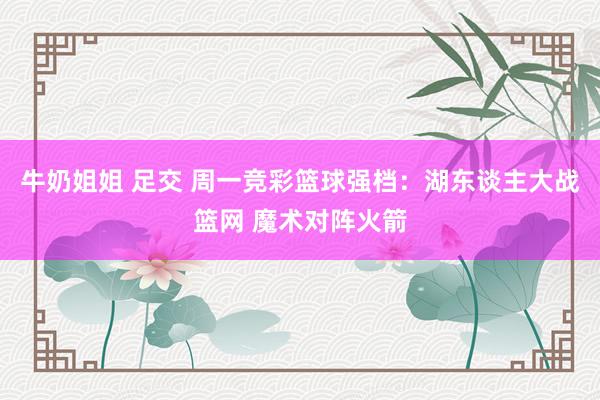 牛奶姐姐 足交 周一竞彩篮球强档：湖东谈主大战篮网 魔术对阵火箭