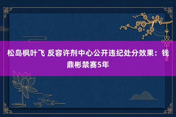 松岛枫叶飞 反容许剂中心公开违纪处分效果：钱鼎彬禁赛5年