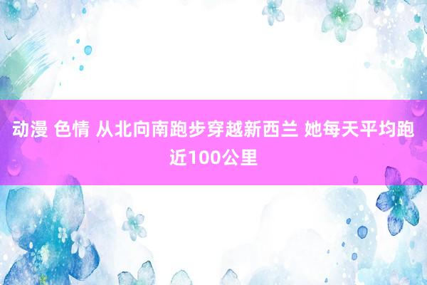 动漫 色情 从北向南跑步穿越新西兰 她每天平均跑近100公里