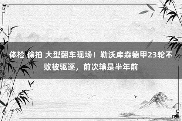 体检 偷拍 大型翻车现场！勒沃库森德甲23轮不败被驱逐，前次输是半年前