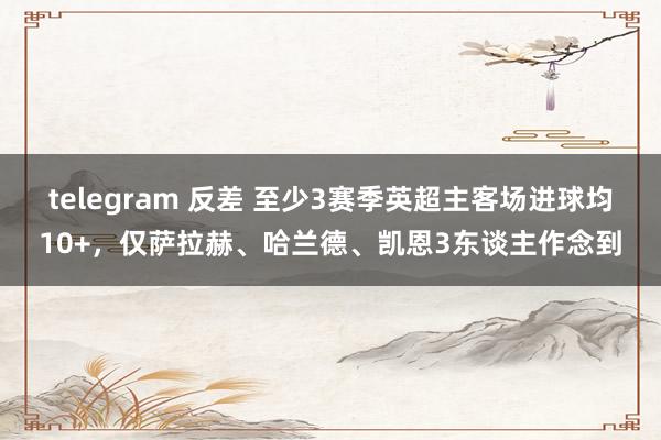 telegram 反差 至少3赛季英超主客场进球均10+，仅萨拉赫、哈兰德、凯恩3东谈主作念到