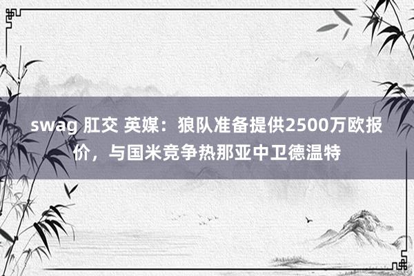 swag 肛交 英媒：狼队准备提供2500万欧报价，与国米竞争热那亚中卫德温特