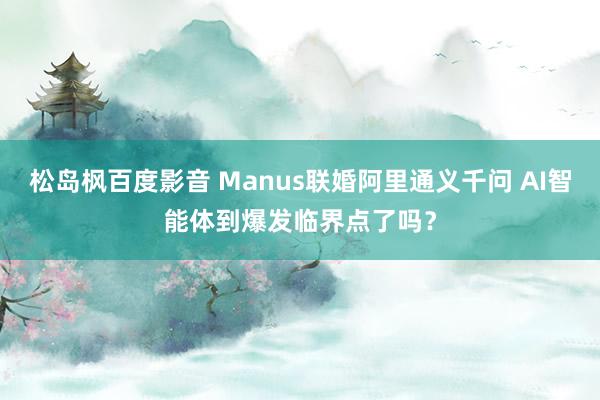 松岛枫百度影音 Manus联婚阿里通义千问 AI智能体到爆发临界点了吗？
