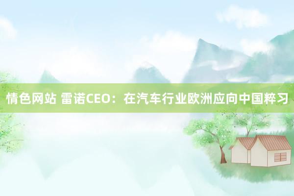 情色网站 雷诺CEO：在汽车行业欧洲应向中国粹习