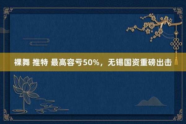 裸舞 推特 最高容亏50%，无锡国资重磅出击