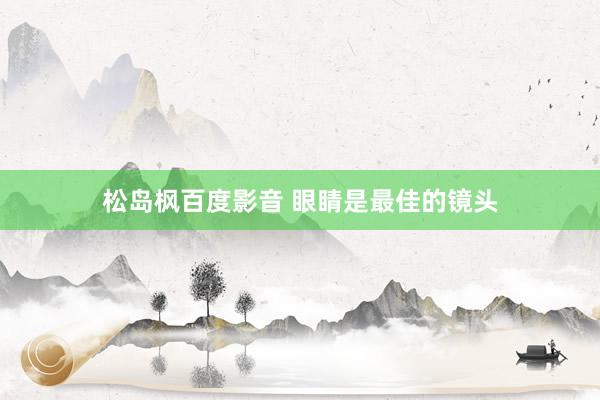 松岛枫百度影音 眼睛是最佳的镜头