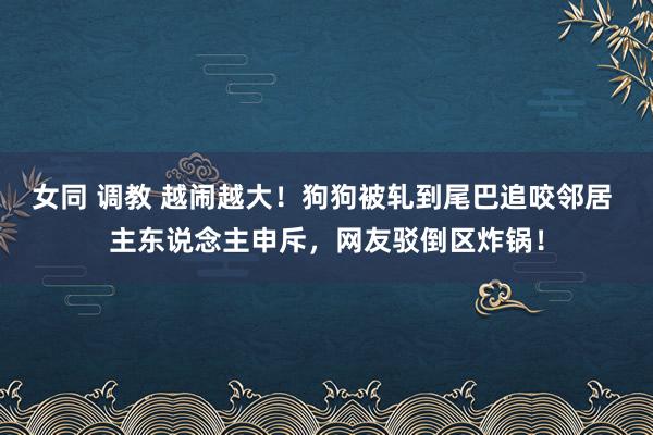 女同 调教 越闹越大！狗狗被轧到尾巴追咬邻居 主东说念主申斥，网友驳倒区炸锅！