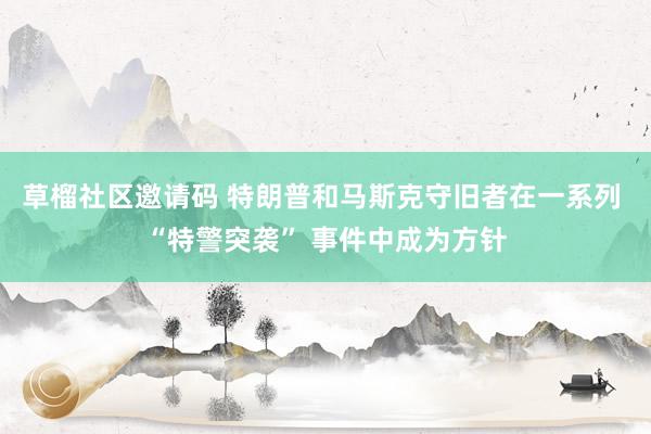 草榴社区邀请码 特朗普和马斯克守旧者在一系列 “特警突袭” 事件中成为方针