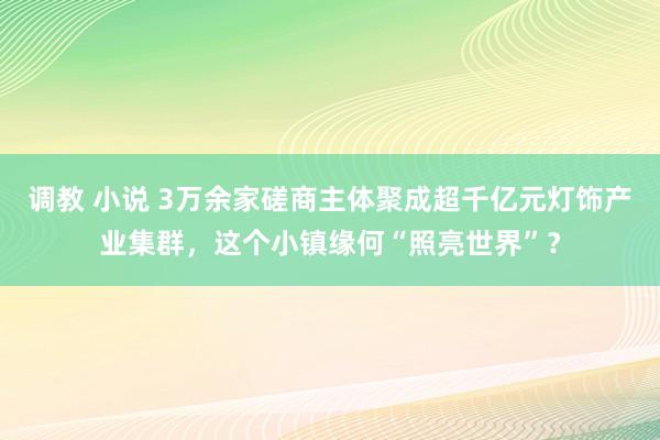 调教 小说 3万余家磋商主体聚成超千亿元灯饰产业集群，这个小镇缘何“照亮世界”？