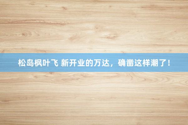 松岛枫叶飞 新开业的万达，确凿这样潮了！