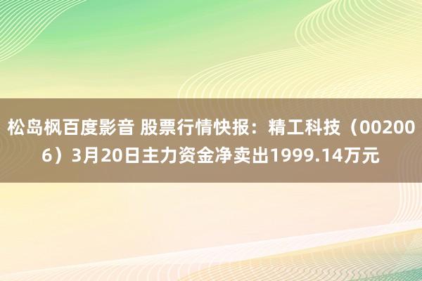 松岛枫百度影音 股票行情快报：精工科技（002006）3月20日主力资金净卖出1999.14万元
