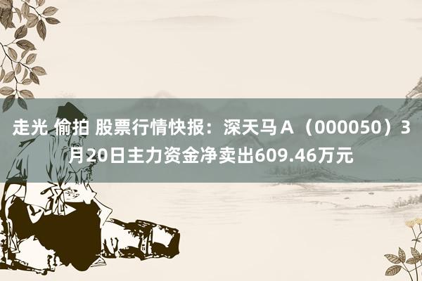 走光 偷拍 股票行情快报：深天马Ａ（000050）3月20日主力资金净卖出609.46万元