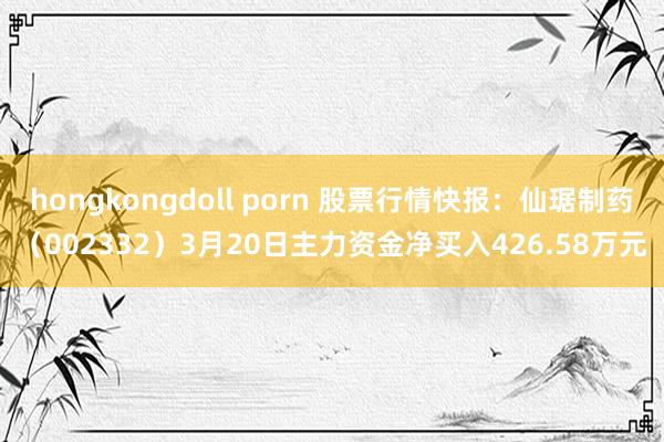 hongkongdoll porn 股票行情快报：仙琚制药（002332）3月20日主力资金净买入426.58万元