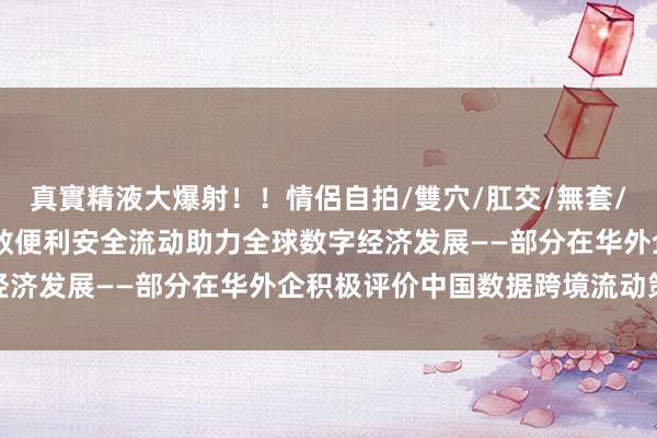 真實精液大爆射！！情侶自拍/雙穴/肛交/無套/大量噴精 以数据跨境高效便利安全流动助力全球数字经济发展——部分在华外企积极评价中国数据跨境流动策略