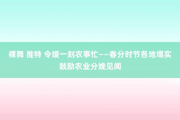 裸舞 推特 令嫒一刻农事忙——春分时节各地塌实鼓励农业分娩见闻
