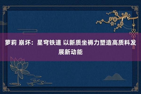 萝莉 崩坏：星穹铁道 以新质坐褥力塑造高质料发展新动能