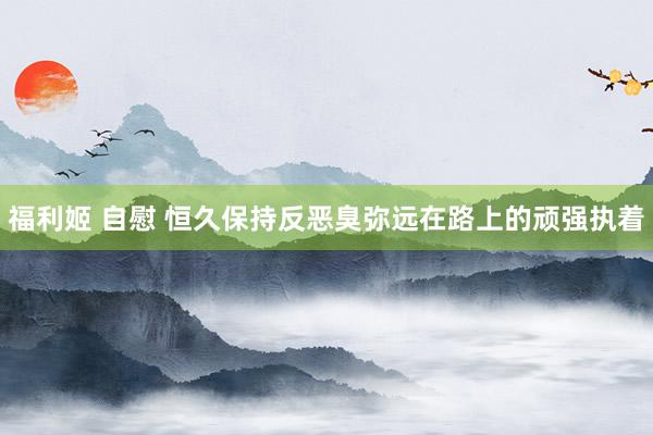 福利姬 自慰 恒久保持反恶臭弥远在路上的顽强执着