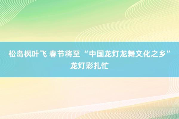 松岛枫叶飞 春节将至 “中国龙灯龙舞文化之乡”龙灯彩扎忙