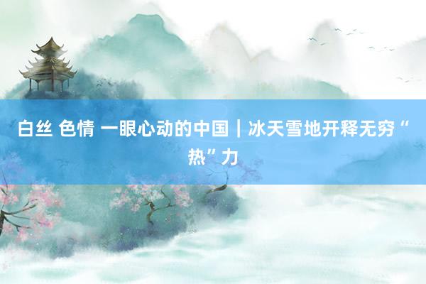 白丝 色情 一眼心动的中国｜冰天雪地开释无穷“热”力