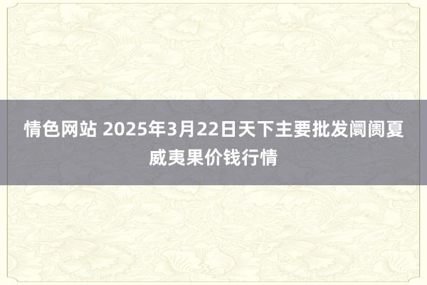 情色网站 2025年3月22日天下主要批发阛阓夏威夷果价钱行情