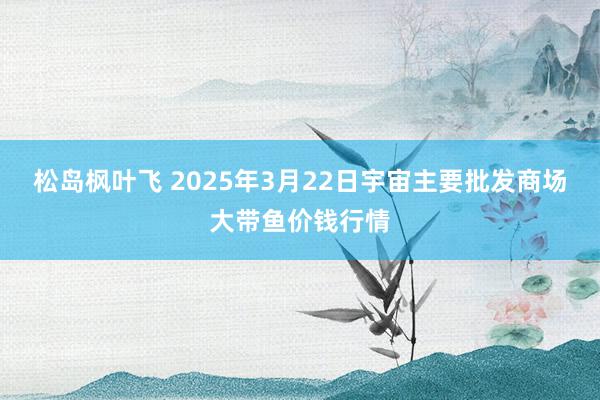 松岛枫叶飞 2025年3月22日宇宙主要批发商场大带鱼价钱行情